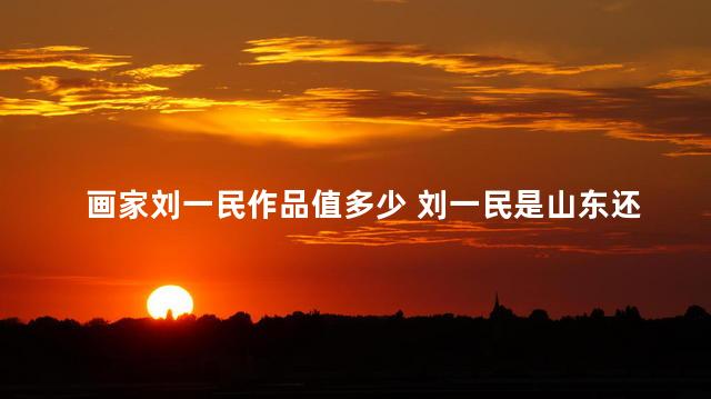 画家刘一民作品值多少 刘一民是山东还是广东